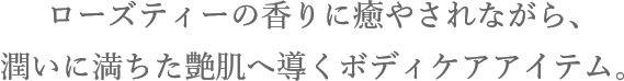ローズティーの香りに癒やされながら、潤いに満ちた艶肌へ導くボディケアアイテム。